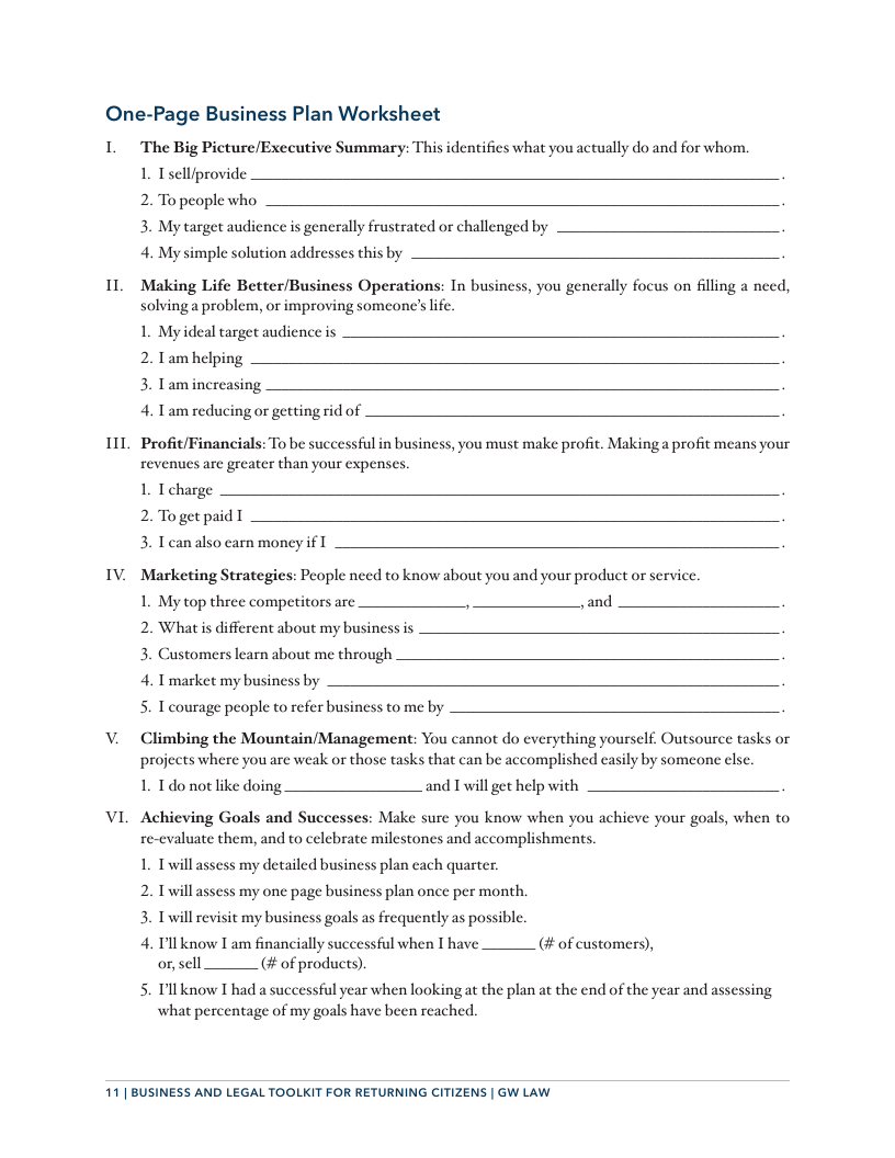 One-Page Business Plan Worksheet  I  1L  11  v,  V.  VI  The Big Picture/Executive Summary: This identifies what you actually do and for whom.  1. Tselliprovide  2. To people who  3. My target audience is generally frustrated or challenged by  4. My simple solution addresses this by  Making Life Better/Business Operations: In business, you generally focus on filing a need, solvinga problem, or improving someone’s life.  1. Myideal target audience is  2. Tam helping  3. Tamincreasing  4. Tam reducing or getting rid of  Profit/Financials: To be successful in business, you must make profit. Making a profit means your revenues are greater than your expenses.  1. T charge  2. To get paid T  3. Tcan also earn money i  Marketing Strategies: People need to know about you and your product or service.  My top three competitors are Jand  Whatis different about my business is  Customers learn about me through  2 3 4. Tmarket my business by s  T courage people to refer business to me by  Climbing the Mountain/Management: You cannot do everything yourself. Outsource tasks or projects where you are weak or those tasks that can be accomplished casily by someone else.  1. Tdo not like doing and Twill get help with  Achieving Goals and Successes: Make sure you know when you achieve your goals, when to re-evaluate them, and to celebrate milestones and accomplishments.  1. Twillassess my detailed business plan cach quarter.  2. Twill assess my one page business plan once per month. 3. Twill revisit my business goals as frequently as possible. 4  T’ll know I am financially successful when I have. orscll  (# of customers),  # of products)  Pllknow I had a successful year when looking at the plan at the end of the year and assessing what percentage of my goals have been reached.  11| BUSINESS AND LEGAL TOOLKIT FOR RETURNING CITIZENS | GW LAW 